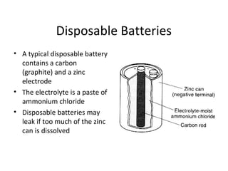 Disposable Batteries
• A typical disposable battery
contains a carbon
(graphite) and a zinc
electrode
• The electrolyte is a paste of
ammonium chloride
• Disposable batteries may
leak if too much of the zinc
can is dissolved
 