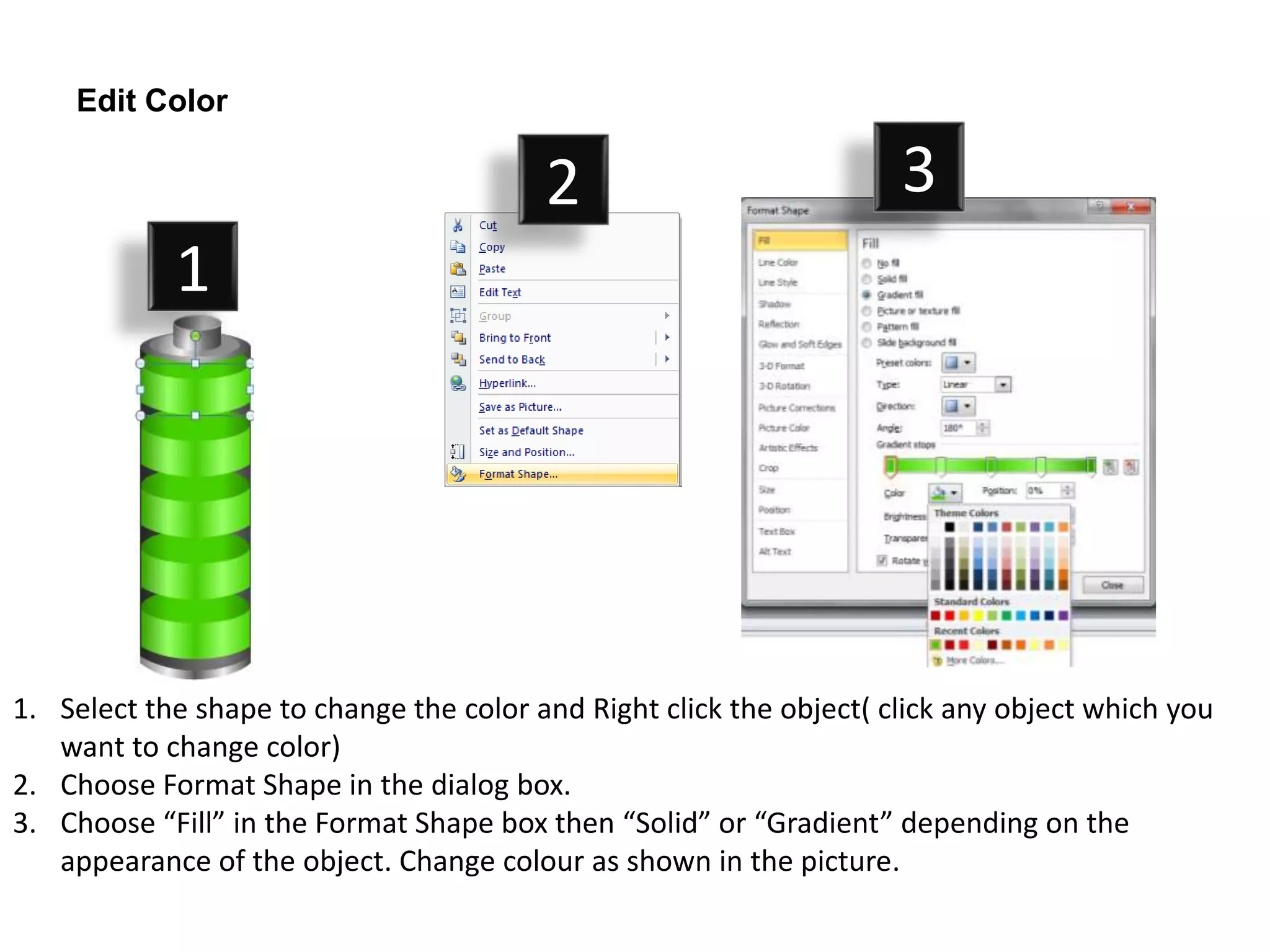 Edit Color

                                         2                           3
            1




1. Select the shape to change the color and Right click the object( click any object which you
   want to change color)
2. Choose Format Shape in the dialog box.
3. Choose “Fill” in the Format Shape box then “Solid” or “Gradient” depending on the
   appearance of the object. Change colour as shown in the picture.
 