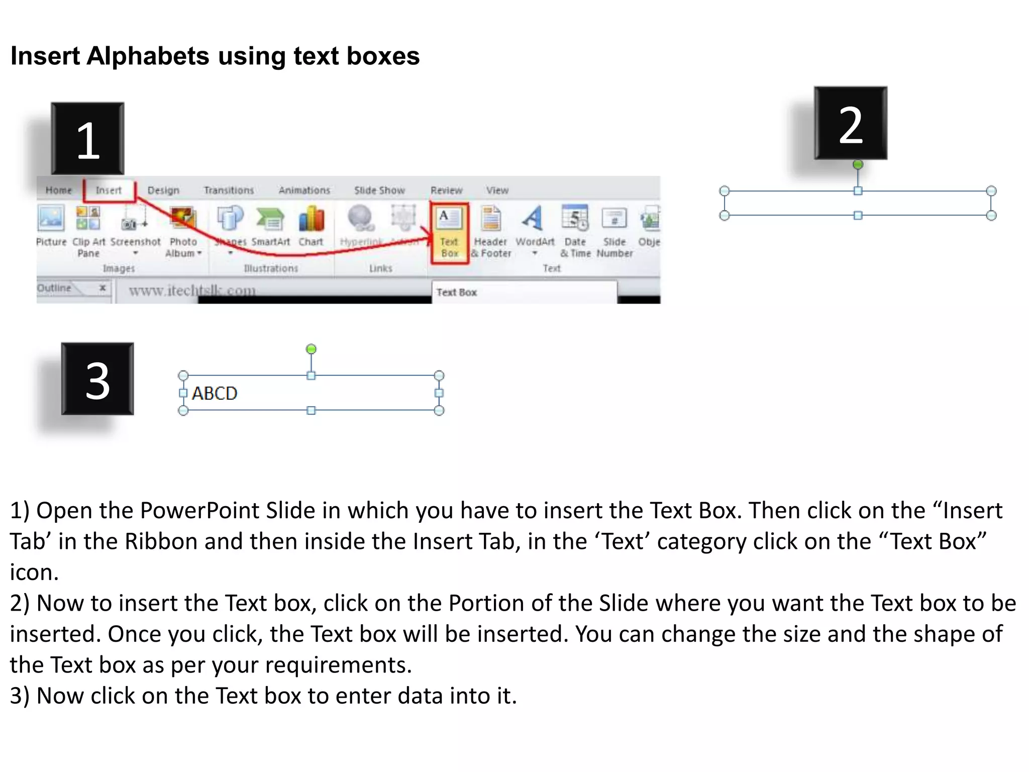 Insert Alphabets using text boxes


      1                                                                         2



       3

1) Open the PowerPoint Slide in which you have to insert the Text Box. Then click on the “Insert
Tab’ in the Ribbon and then inside the Insert Tab, in the ‘Text’ category click on the “Text Box”
icon.
2) Now to insert the Text box, click on the Portion of the Slide where you want the Text box to be
inserted. Once you click, the Text box will be inserted. You can change the size and the shape of
the Text box as per your requirements.
3) Now click on the Text box to enter data into it.
 