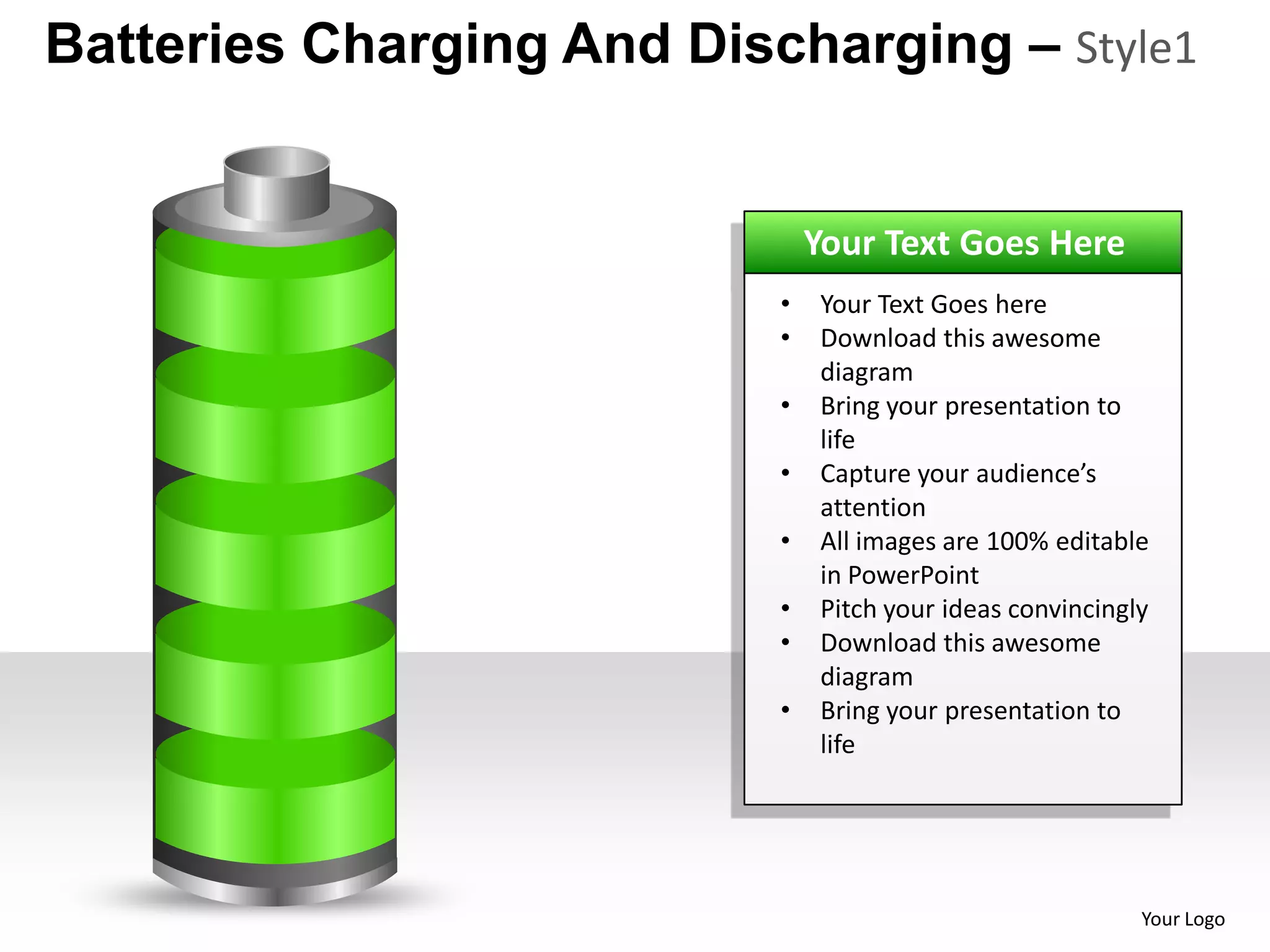 Batteries Charging And Discharging – Style1


                               Your Text Goes Here
                           •   Your Text Goes here
                           •   Download this awesome
                               diagram
                           •   Bring your presentation to
                               life
                           •   Capture your audience’s
                               attention
                           •   All images are 100% editable
                               in PowerPoint
                           •   Pitch your ideas convincingly
                           •   Download this awesome
                               diagram
                           •   Bring your presentation to
                               life




                                                           Your Logo
 