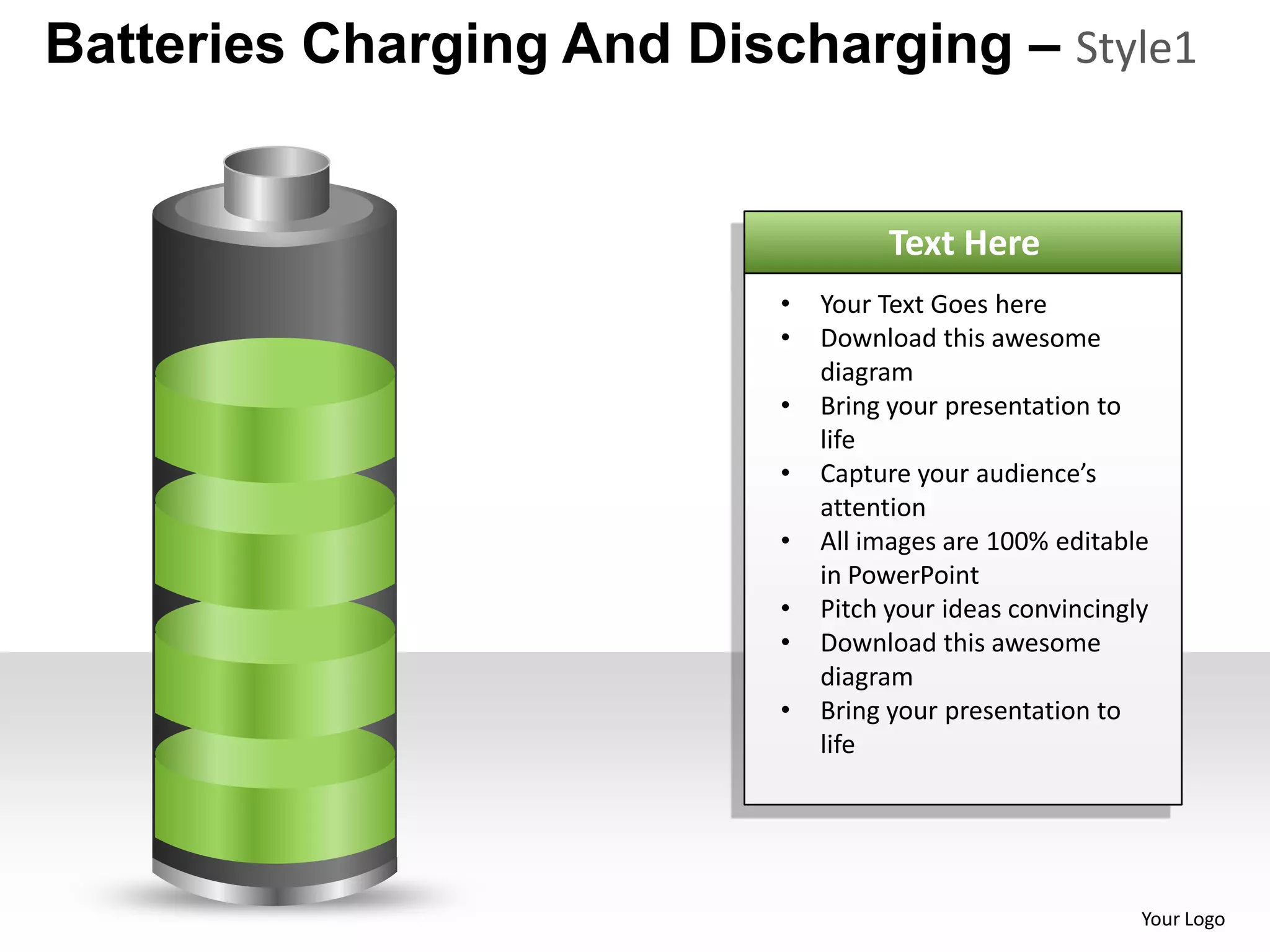 Batteries Charging And Discharging – Style1


                                     Text Here
                           •   Your Text Goes here
                           •   Download this awesome
                               diagram
                           •   Bring your presentation to
                               life
                           •   Capture your audience’s
                               attention
                           •   All images are 100% editable
                               in PowerPoint
                           •   Pitch your ideas convincingly
                           •   Download this awesome
                               diagram
                           •   Bring your presentation to
                               life




                                                           Your Logo
 