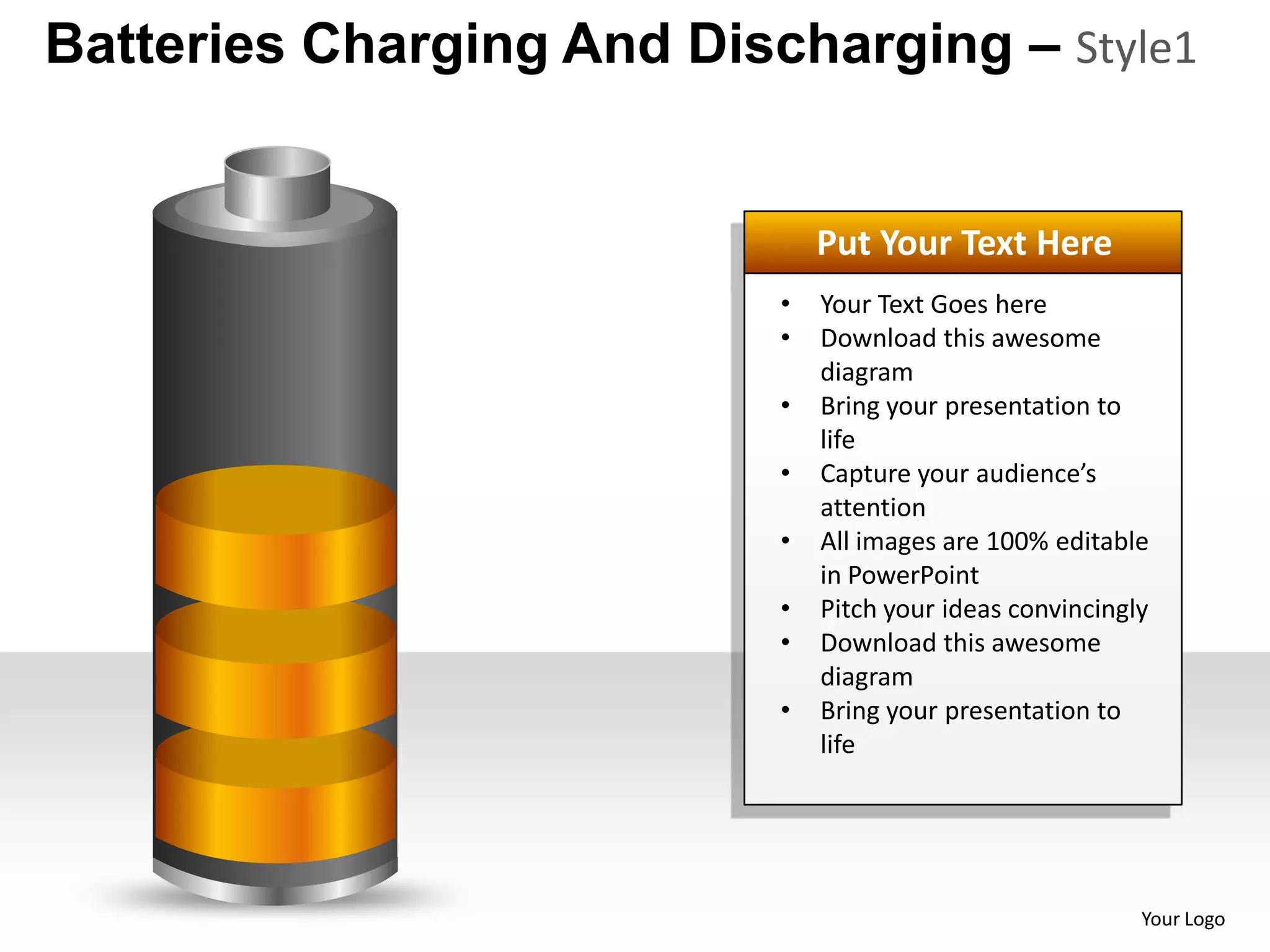 Batteries Charging And Discharging – Style1


                               Put Your Text Here
                           •   Your Text Goes here
                           •   Download this awesome
                               diagram
                           •   Bring your presentation to
                               life
                           •   Capture your audience’s
                               attention
                           •   All images are 100% editable
                               in PowerPoint
                           •   Pitch your ideas convincingly
                           •   Download this awesome
                               diagram
                           •   Bring your presentation to
                               life




                                                           Your Logo
 