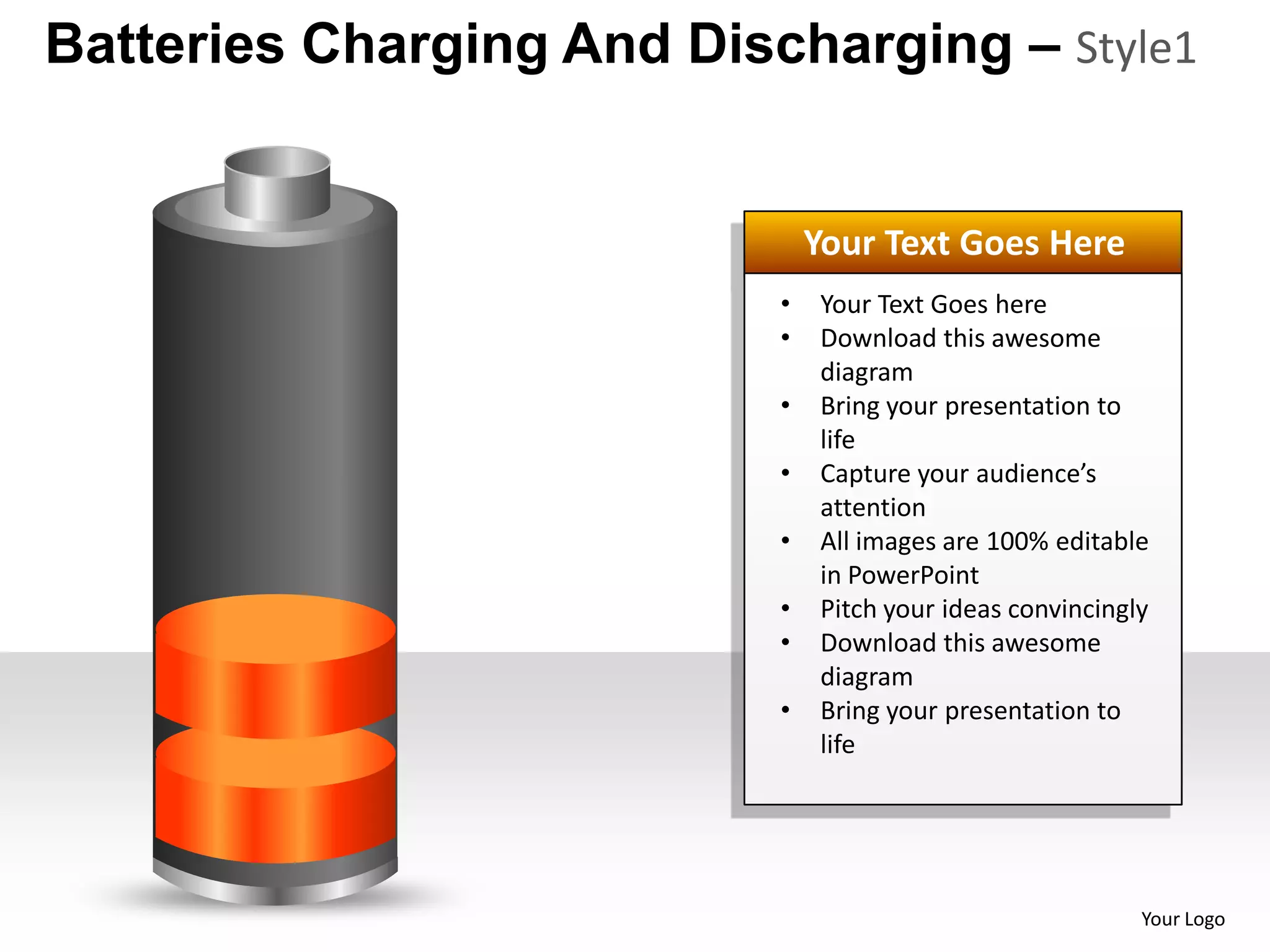Batteries Charging And Discharging – Style1


                               Your Text Goes Here
                           •   Your Text Goes here
                           •   Download this awesome
                               diagram
                           •   Bring your presentation to
                               life
                           •   Capture your audience’s
                               attention
                           •   All images are 100% editable
                               in PowerPoint
                           •   Pitch your ideas convincingly
                           •   Download this awesome
                               diagram
                           •   Bring your presentation to
                               life




                                                           Your Logo
 
