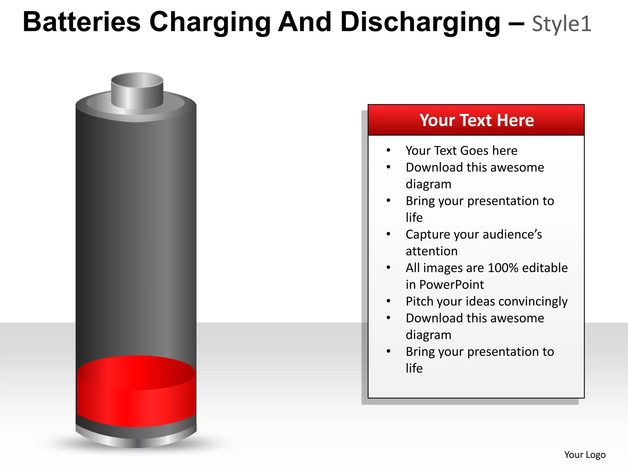 Batteries Charging And Discharging – Style1


                                 Your Text Here
                           •   Your Text Goes here
                           •   Download this awesome
                               diagram
                           •   Bring your presentation to
                               life
                           •   Capture your audience’s
                               attention
                           •   All images are 100% editable
                               in PowerPoint
                           •   Pitch your ideas convincingly
                           •   Download this awesome
                               diagram
                           •   Bring your presentation to
                               life




                                                           Your Logo
 