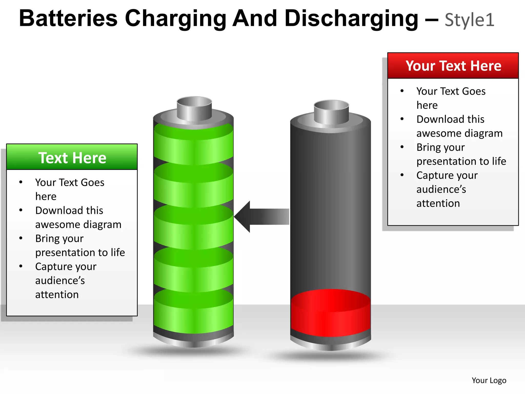 Batteries Charging And Discharging – Style1
                                      Your Text Here
                                  •    Your Text Goes
                                       here
                                  •    Download this
                                       awesome diagram
                                  •    Bring your
    Text Here                          presentation to life
                                  •    Capture your
•   Your Text Goes
                                       audience’s
    here
                                       attention
•   Download this
    awesome diagram
•   Bring your
    presentation to life
•   Capture your
    audience’s
    attention




                                                   Your Logo
 
