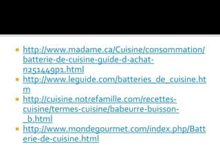  http://www.madame.ca/Cuisine/consommation/
batterie-de-cuisine-guide-d-achat-
n251449p1.html
 http://www.leguide.com/batteries_de_cuisine.ht
m
 http://cuisine.notrefamille.com/recettes-
cuisine/termes-cuisine/babeurre-buisson-
_b.html
 http://www.mondegourmet.com/index.php/Batt
erie-de-cuisine.html
 