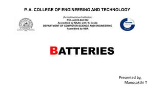 BATTERIES
P. A. COLLEGE OF ENGINEERING AND TECHNOLOGY
(An Autonomous Institution)
POLLACHI-642 002
Accredited by NAAC with ‘A’ Grade
DEPARTMENT OF COMPUTER SCIENCE AND ENGINEERING
Accredited by NBA
Presented by,
Manosakthi T
 