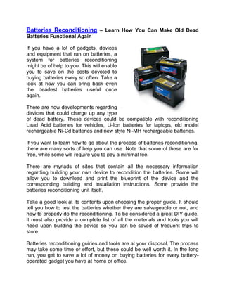  HYPERLINK quot;
http://batteriesreconditioning.comquot;
 Batteries Reconditioning – Learn How You Can Make Old Dead Batteries Functional Again<br />right647700If you have a lot of gadgets, devices and equipment that run on batteries, a system for batteries reconditioning might be of help to you. This will enable you to save on the costs devoted to buying batteries every so often. Take a look at how you can bring back even the deadest batteries useful once again.<br />There are now developments regarding devices that could charge up any type of dead battery. These devices could be compatible with reconditioning Lead Acid batteries for vehicles, Li-Ion batteries for laptops, old model rechargeable Ni-Cd batteries and new style Ni-MH rechargeable batteries.<br />If you want to learn how to go about the process of batteries reconditioning, there are many sorts of help you can use. Note that some of these are for free, while some will require you to pay a minimal fee.<br />There are myriads of sites that contain all the necessary information regarding building your own device to recondition the batteries. Some will allow you to download and print the blueprint of the device and the corresponding building and installation instructions. Some provide the batteries reconditioning unit itself.<br />Take a good look at its contents upon choosing the proper guide. It should tell you how to test the batteries whether they are salvageable or not, and how to properly do the reconditioning. To be considered a great DIY guide, it must also provide a complete list of all the materials and tools you will need upon building the device so you can be saved of frequent trips to store.<br />Batteries reconditioning guides and tools are at your disposal. The process may take some time or effort, but these could be well worth it. In the long run, you get to save a lot of money on buying batteries for every battery-operated gadget you have at home or office.<br />Learn how you can recondition batteries at http://batteriesreconditioning.com<br />