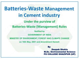 Batteries-Waste Management
in Cement industry
Under the purview of
Batteries-Waste (Management) Rules
Notified by
GOVERNMENT OF INDIA
MINISTRY OF ENVIRONMENT, FOREST AND CLIMATE CHANGE
on 16th May, 2001 and Amendment thereof.
By
Deepak Shukla
M.Sc. Environmental Science
PG COLLEGE GHAZIPUR (UP)
 