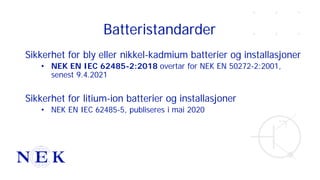 Batteristandarder
Sikkerhet for bly eller nikkel-kadmium batterier og installasjoner
• NEK EN IEC 62485-2:2018 overtar for NEK EN 50272-2:2001,
senest 9.4.2021
Sikkerhet for litium-ion batterier og installasjoner
• NEK EN IEC 62485-5, publiseres i mai 2020
 