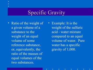 Specific Gravity
• Ratio of the weight of   • Example: It is the
  a given volume of a        weight of the sulfuric
  substance to the           acid - water mixture
  weight of an equal         compared to an equal
  volume of some             volume of water. Pure
  reference substance,       water has a specific
  or, equivalently, the      gravity of 1,000.
  ratio of the masses of
  equal volumes of the
  two substances.
 