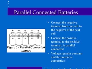 Parallel Connected Batteries
              • Connect the negative
                terminal from one cell to
                the negative of the next
                cell
              • Connect the positive
                terminal to the positive
                terminal, is parallel
                connected.
              • Voltage remains constant
                and the current is
                cumulative.
 