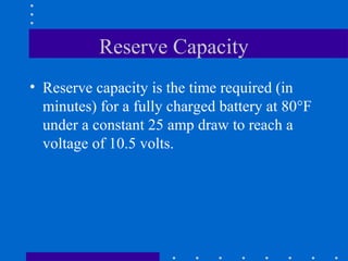 Reserve Capacity
• Reserve capacity is the time required (in
  minutes) for a fully charged battery at 80°F
  under a constant 25 amp draw to reach a
  voltage of 10.5 volts.
 