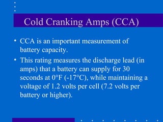 Cold Cranking Amps (CCA)
• CCA is an important measurement of
  battery capacity.
• This rating measures the discharge lead (in
  amps) that a battery can supply for 30
  seconds at 0°F (-17°C), while maintaining a
  voltage of 1.2 volts per cell (7.2 volts per
  battery or higher).
 