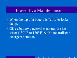 Preventive Maintenance
• When the top of a battery is “dirty or looks
  damp.
• Give a battery a general cleaning, use hot
  water (130° F to 170° F) with a neutralizer /
  detergent solution.
 