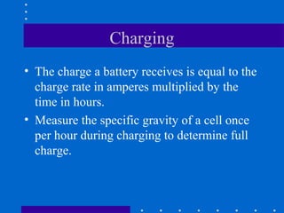 Charging
• The charge a battery receives is equal to the
  charge rate in amperes multiplied by the
  time in hours.
• Measure the specific gravity of a cell once
  per hour during charging to determine full
  charge.
 