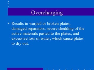 Overcharging
• Results in warped or broken plates,
  damaged separators, severe shedding of the
  active materials pasted to the plates, and
  excessive loss of water, which cause plates
  to dry out.
 