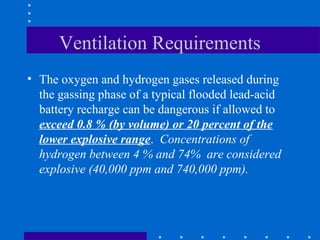 Ventilation Requirements
• The oxygen and hydrogen gases released during
  the gassing phase of a typical flooded lead-acid
  battery recharge can be dangerous if allowed to
  exceed 0.8 % (by volume) or 20 percent of the
  lower explosive range. Concentrations of
  hydrogen between 4 % and 74% are considered
  explosive (40,000 ppm and 740,000 ppm).
 