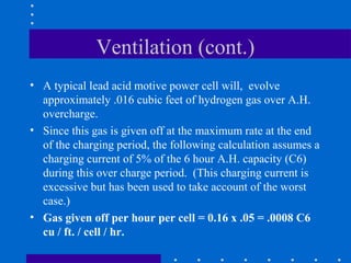 Ventilation (cont.)
• A typical lead acid motive power cell will, evolve
  approximately .016 cubic feet of hydrogen gas over A.H.
  overcharge.
• Since this gas is given off at the maximum rate at the end
  of the charging period, the following calculation assumes a
  charging current of 5% of the 6 hour A.H. capacity (C6)
  during this over charge period. (This charging current is
  excessive but has been used to take account of the worst
  case.)
• Gas given off per hour per cell = 0.16 x .05 = .0008 C6
  cu / ft. / cell / hr.
 