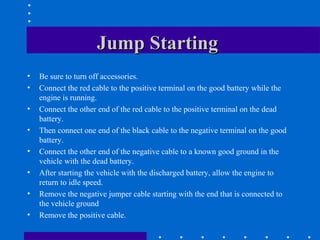 Jump Starting
•   Be sure to turn off accessories.
•   Connect the red cable to the positive terminal on the good battery while the
    engine is running.
•   Connect the other end of the red cable to the positive terminal on the dead
    battery.
•   Then connect one end of the black cable to the negative terminal on the good
    battery.
•   Connect the other end of the negative cable to a known good ground in the
    vehicle with the dead battery.
•   After starting the vehicle with the discharged battery, allow the engine to
    return to idle speed.
•   Remove the negative jumper cable starting with the end that is connected to
    the vehicle ground
•   Remove the positive cable.
 
