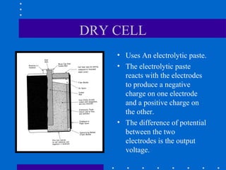 DRY CELL
    • Uses An electrolytic paste.
    • The electrolytic paste
      reacts with the electrodes
      to produce a negative
      charge on one electrode
      and a positive charge on
      the other.
    • The difference of potential
      between the two
      electrodes is the output
      voltage.
 