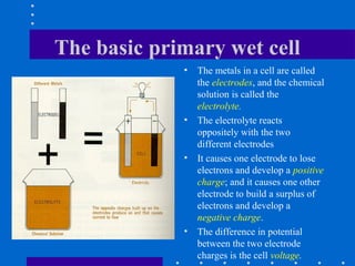 The basic primary wet cell
             •   The metals in a cell are called
                 the electrodes, and the chemical
                 solution is called the
                 electrolyte.
             •   The electrolyte reacts
                 oppositely with the two
                 different electrodes
             •   It causes one electrode to lose
                 electrons and develop a positive
                 charge; and it causes one other
                 electrode to build a surplus of
                 electrons and develop a
                 negative charge.
             •   The difference in potential
                 between the two electrode
                 charges is the cell voltage.
 