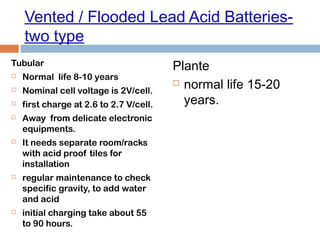 Vented / Flooded Lead Acid Batteries-
two type
Tubular
 Normal life 8-10 years
 Nominal cell voltage is 2V/cell.
 first charge at 2.6 to 2.7 V/cell.
 Away from delicate electronic
equipments.
 It needs separate room/racks
with acid proof tiles for
installation
 regular maintenance to check
specific gravity, to add water
and acid
 initial charging take about 55
to 90 hours.
Plante
 normal life 15-20
years.
 