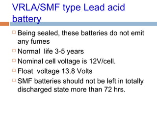 VRLA/SMF type Lead acid
battery
 Being sealed, these batteries do not emit
any fumes
 Normal life 3-5 years
 Nominal cell voltage is 12V/cell.
 Float voltage 13.8 Volts
 SMF batteries should not be left in totally
discharged state more than 72 hrs.
 