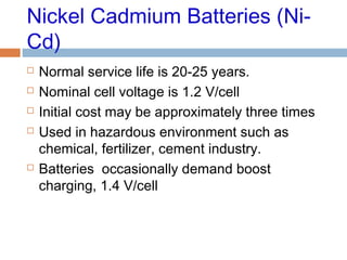 Nickel Cadmium Batteries (Ni-
Cd)
 Normal service life is 20-25 years.
 Nominal cell voltage is 1.2 V/cell
 Initial cost may be approximately three times
 Used in hazardous environment such as
chemical, fertilizer, cement industry.
 Batteries occasionally demand boost
charging, 1.4 V/cell
 