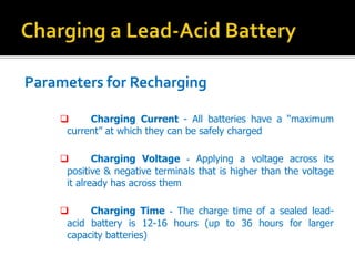 Parameters for Recharging
? Charging Current - All batteries have a maximum
current at which they can be safely charged
? Charging Voltage - Applying a voltage across its
positive & negative terminals that is higher than the voltage
it already has across them
? Charging Time - The charge time of a sealed lead-
acid battery is 12-16 hours (up to 36 hours for larger
capacity batteries)
 
