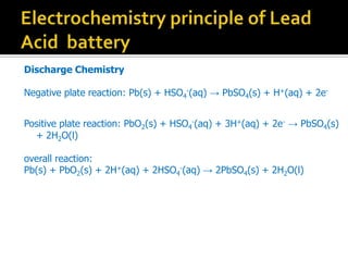 Discharge Chemistry
Negative plate reaction: Pb(s) + HSO4
-(aq)  PbSO4(s) + H+(aq) + 2e-
Positive plate reaction: PbO2(s) + HSO4
-(aq) + 3H+(aq) + 2e-  PbSO4(s)
+ 2H2O(l)
overall reaction:
Pb(s) + PbO2(s) + 2H+(aq) + 2HSO4
-(aq)  2PbSO4(s) + 2H2O(l)
 