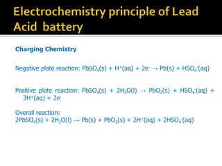 Charging Chemistry
Negative plate reaction: PbSO4(s) + H+(aq) + 2e-  Pb(s) + HSO4
-(aq)
Positive plate reaction: PbSO4(s) + 2H2O(l)  PbO2(s) + HSO4
-(aq) +
3H+(aq) + 2e-
Overall reaction:
2PbSO4(s) + 2H2O(l)  Pb(s) + PbO2(s) + 2H+(aq) + 2HSO4
-(aq)
 