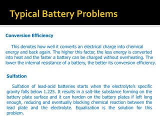 Conversion Efficiency
This denotes how well it converts an electrical charge into chemical
energy and back again. The higher this factor, the less energy is converted
into heat and the faster a battery can be charged without overheating. The
lower the internal resistance of a battery, the better its conversion efficiency.
Sulfation
Sulfation of lead-acid batteries starts when the electrolytes specific
gravity falls below 1.225. It results in a salt-like substance forming on the
battery plate surface and it can harden on the battery plates if left long
enough, reducing and eventually blocking chemical reaction between the
lead plate and the electrolyte. Equalization is the solution for this
problem.
 
