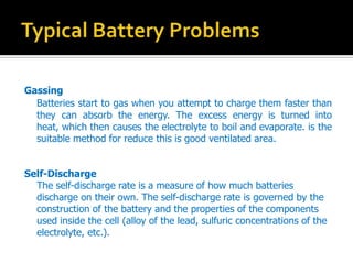 Gassing
Batteries start to gas when you attempt to charge them faster than
they can absorb the energy. The excess energy is turned into
heat, which then causes the electrolyte to boil and evaporate. is the
suitable method for reduce this is good ventilated area.
Self-Discharge
The self-discharge rate is a measure of how much batteries
discharge on their own. The self-discharge rate is governed by the
construction of the battery and the properties of the components
used inside the cell (alloy of the lead, sulfuric concentrations of the
electrolyte, etc.).
 