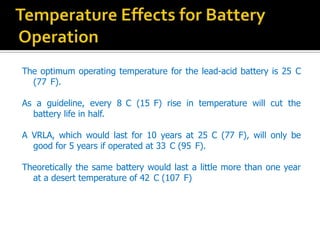 The optimum operating temperature for the lead-acid battery is 25 C
(77 F).
As a guideline, every 8 C (15 F) rise in temperature will cut the
battery life in half.
A VRLA, which would last for 10 years at 25 C (77 F), will only be
good for 5 years if operated at 33 C (95 F).
Theoretically the same battery would last a little more than one year
at a desert temperature of 42 C (107 F)
 