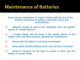 Ensure proper maintenance of engine starting batteries due to the
extreme importance of getting a ship under way in any
circumstances
? Attention should be paid to the electrolyte level and specific
gravity for vented batteries
? A boost charge shall be given if the specific gravity of the
battery cells meet the conditions stipulated by manufacturer
? Ensure that the battery is not being overcharged
? Keep engine starting batteries clean, dry and free of seawater
? Period of inactivity for the ship of a week or more, give the
battery a normal charge
 