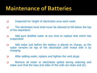 ? Inspected for height of electrolyte once each week
? The electrolyte level shall never be allowed to fall below the top
of the separators
? Add pure distilled water at any time to replace that which has
evaporated
? Add water just before the battery is placed on charge, as the
water remains on top of the electrolyte until mixed with it by
charging
? After adding water, replace and tighten the vent plugs
? Remove all water or electrolyte spilled during watering and
make sure that the tops and sides of the cells are clean and dry
 
