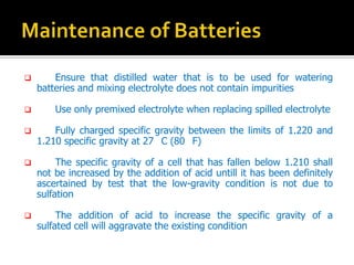 ? Ensure that distilled water that is to be used for watering
batteries and mixing electrolyte does not contain impurities
? Use only premixed electrolyte when replacing spilled electrolyte
? Fully charged specific gravity between the limits of 1.220 and
1.210 specific gravity at 27 C (80 F)
? The specific gravity of a cell that has fallen below 1.210 shall
not be increased by the addition of acid untill it has been definitely
ascertained by test that the low-gravity condition is not due to
sulfation
? The addition of acid to increase the specific gravity of a
sulfated cell will aggravate the existing condition
 