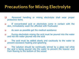 ? Personnel handling or mixing electrolyte shall wear proper
protective items
? If concentrated acid or electrolyte come in contact with the
skin, immediately wash the affected with freshwater
? As soon as possible get the medical assistance
? During electrolyte mixing the acid must be poured into the water
and not the water poured into the acid
? The acid must be added slowly and cautiously to the water to
prevent excessive heating and splashing
? The solution should be continually stirred by a glass rod while
the acid is being poured into the water to prevent the heavier acid
from flowing to the bottom of the vessel
 