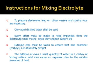 ? To prepare electrolyte, lead or rubber vessels and stirring rods
are necessary
? Only pure distilled water shall be used
? Every effort must be made to keep impurities from the
electrolyte while mixing, since they shorten battery life
? Extreme care must be taken to ensure that acid container
(carboys) are absolutely airtight
? The addition of even a small quantity of water to a carboy of
strong sulfuric acid may cause an explosion due to the sudden
evolution of heat
 