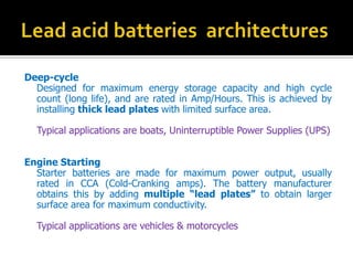 Deep-cycle
Designed for maximum energy storage capacity and high cycle
count (long life), and are rated in Amp/Hours. This is achieved by
installing thick lead plates with limited surface area.
Typical applications are boats, Uninterruptible Power Supplies (UPS)
Engine Starting
Starter batteries are made for maximum power output, usually
rated in CCA (Cold-Cranking amps). The battery manufacturer
obtains this by adding multiple lead plates to obtain larger
surface area for maximum conductivity.
Typical applications are vehicles & motorcycles
 