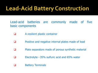 Lead-acid batteries are commonly made of five
basic components
? A resilient plastic container
? Positive and negative internal plates made of lead
? Plate separators made of porous synthetic material
? Electrolyte - 35% sulfuric acid and 65% water
? Battery Terminals
 