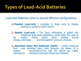 Lead-Acid Batteries come in several different configurations
? Flooded Lead-acid C Available in Deep cycle or Engine
starting as sealed or open variety
? Sealed Lead-acid - The liquid electrolyte is gelled into
moistened lead plate-separators, which allow the case to
be sealed. Safety valves allow venting during
charge, discharge and atmospheric pressure changes.
? Absorbed Glass Mat Batteries (AGM) - sealed lead-acid
that uses absorbed glass mats between the plates. It is
sealed, maintenance-free and the plates are rigidly
mounted to withstand extensive shock and vibration
 
