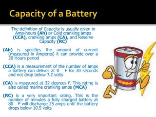 The definition of Capacity is usually given in
Amp-hours (Ah) or Cold cranking amps
(CCA), cranking amps (CA), and Reserve
Capacity (RC)
(Ah) is specifies the amount of current
(measured in Amperes) it can provide over a
20 Hours period
(CCA) is a measurement of the number of amps
a battery can deliver at 0 F for 30 seconds
and not drop below 7.2 volts
(CA) is measured at 32 degrees F. This rating is
also called marine cranking amps (MCA)
(RC) is a very important rating. This is the
number of minutes a fully charged battery at
80 F will discharge 25 amps until the battery
drops below 10.5 volts
 