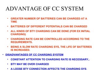 ADVANTAGE OF CC SYSTEM 
• GREATER NUMBER OF BATTERIES CAN BE CHARGED AT A 
TIME 
• BATTERIES OF DIFFERENT POTENTIALS CAN BE CHARGED 
• ALL KINDS OF BTY CHARGING CAN BE DONE (FOR EX INITIAL 
CHARGING) 
• CHARGING RATE CAN BE CONTROLLED ACCORDING TO THE 
REQUIREMENTS. 
• BEING A SLOW RATE CHARGING SYS, THE LIFE OF BATTERIES 
IS INCREASED. 
• DISADVANTAGES OF CC CHARGING SYSTEM 
• CONSTANT ATTENTION TO CHARGING RATE IS NECESSARY,. 
• BTY MAY BE OVER CHARGED 
• A LOOSE BTY CONNECTION AFFECTS THE CHARGING SYS 
 