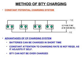 MMEETTHHOODD OOFF BBTTYY CCHHAARRGGIINNGG 
• CONSTANT POTENTIAL CHARGING SYSTEM 
+ VE 
+ - + - + - + - 12 VOLT DC 
(CH SOURCE) 
- VE 
• ADVANTAGES OF CP CHARGING SYSTEM 
• BATTERIES CAN BE CHARGED IN SHORT TIME 
• CONSTANT ATTENTION TO CHARGING RATE IS NOT REQD, AS 
IT ADJUSTS IT SELF. 
• BTY CAN NOT BE OVER CHARGED 
 
