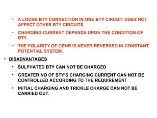 • A LOOSE BTY CONNECTION IN ONE BTY CIRCUIT DOES NOT 
AFFECT OTHER BTY CIRCUITS 
• CHARGING CURRENT DEPENDS UPON THE CONDITION OF 
BTY. 
• THE POLARITY OF GENR IS NEVER REVERSED IN CONSTANT 
POTENTIAL SYSTEM. 
• DISADVANTAGES 
• SULPHATED BTY CAN NOT BE CHARGED 
• GREATER NO OF BTY’S CHARGING CURRENT CAN NOT BE 
CONTROLLED ACCORDING TO THE REQUIREMENT 
• INITIAL CHARGING AND TRICKLE CHARGE CAN NOT BE 
CARRIED OUT. 
 