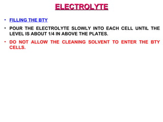 EELLEECCTTRROOLLYYTTEE 
• FILLING THE BTY 
• POUR THE ELECTROLYTE SLOWLY INTO EACH CELL UNTIL THE 
LEVEL IS ABOUT 1/4 IN ABOVE THE PLATES. 
• DO NOT ALLOW THE CLEANING SOLVENT TO ENTER THE BTY 
CELLS. 
 