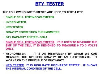 BBTTYY TTEESSTTEERR 
THE FOLLOWING INSTRUMENTS ARE USED TO TEST A BTY. 
• SINGLE CELL TESTING VOLTMETER 
• HYDRO METER 
• HRD TESTER 
• GRAVITY CORRECTION THERMOMETER 
• BTY CAPACITY TESTER - 500 A 
• SINGLE CELL TESTING VOLTMETER. IT IS USED TO MEASURE THE 
EMF OF THE CELL IT IS DESIGNED TO MEASURE 0 TO 3 VOLTS 
ONLY. 
• HYDROMETER. IT IS AN INSTRUMENT BY WHICH WE CAN 
MEASURE THE SPECIFIC GRAVITY OF AN ELECTROLYTE. IT 
WORKS ON THE PRINCIPLE OF BUOYANCY. 
• HRD TESTER IT IS HIGH RATE DISCHARGE TESTER. IT SHOWS 
THE INTERNAL CONDITION OF THE CELL. 
 