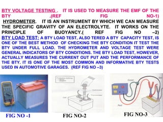 BTY VOLTAGE TESTING . IT IS USED TO MEASURE THE EMF OF THE 
BTY .(REF FIG NO-1) 
HYDROMETER. IT IS AN INSTRUMENT BY WHICH WE CAN MEASURE 
THE SPECIFIC GRAVITY OF AN ELECTROLYTE. IT WORKS ON THE 
PRINCIPLE OF BUOYANCY.( REF FIG NO –2) 
BTY LOAD TEST: A BTY LOAD TEST, ALSO TERED A BTY CAPACITY TEST, IS 
ONE OF THE BEST METHOD OF CHECKING THE BTY CONDITION IT TEST THE 
BTY UNDER FULL LOAD. THE HYDROMETER AND VOLTAGE TEST WERE 
GENERAL INDICATORS OF BTY CONDITIONS. THE BTY LOAD TEST, HOWEVER, 
ACTUALLY MEASURES THE CURRENT OUT PUT AND THE PERFORMANCE OF 
THE BTY. IT IS ONE OF THE MOST COMMON AND INFORMATIVE BTY TESTS 
USED IN AUTOMOTIVE GARAGES. (REF FIG NO –3) 
FIG NO -1 FIG NO-2 FIG NO-3 
 